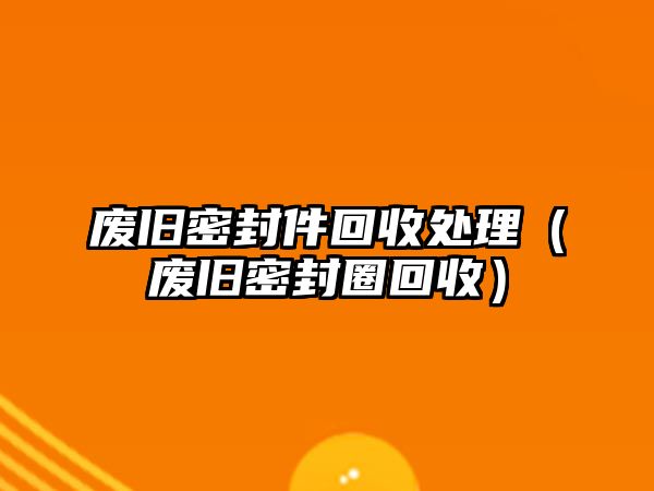 廢舊密封件回收處理（廢舊密封圈回收）