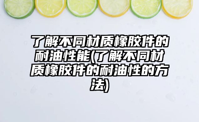 了解不同材質(zhì)橡膠件的耐油性能(了解不同材質(zhì)橡膠件的耐油性的方法)