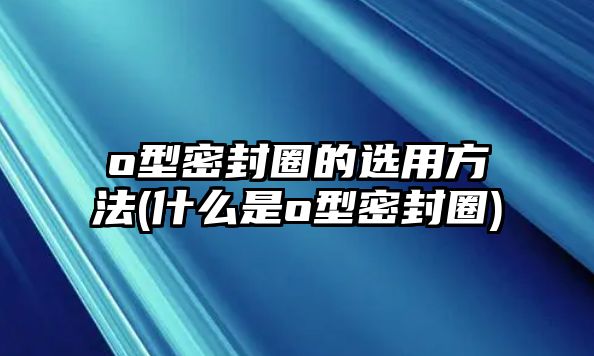 o型密封圈的選用方法(什么是o型密封圈)