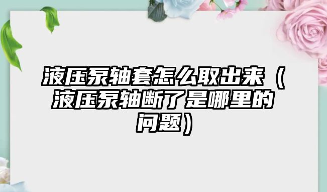 液壓泵軸套怎么取出來(lái)（液壓泵軸斷了是哪里的問(wèn)題）