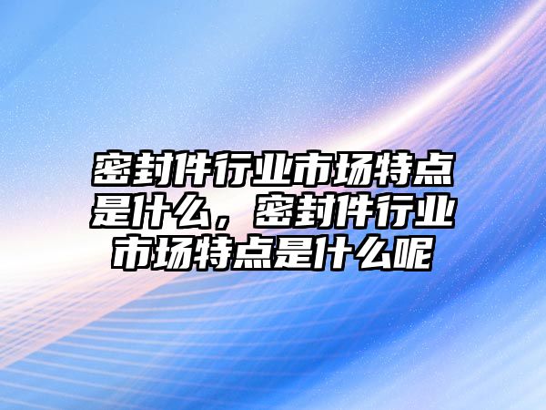 密封件行業(yè)市場特點是什么，密封件行業(yè)市場特點是什么呢