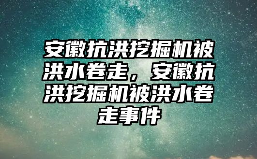 安徽抗洪挖掘機被洪水卷走，安徽抗洪挖掘機被洪水卷走事件