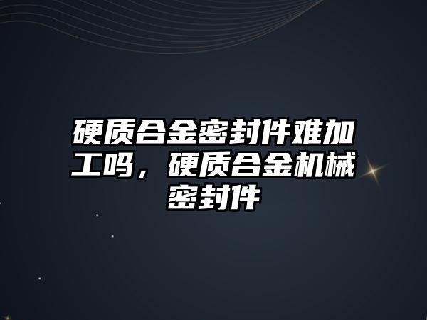 硬質合金密封件難加工嗎，硬質合金機械密封件