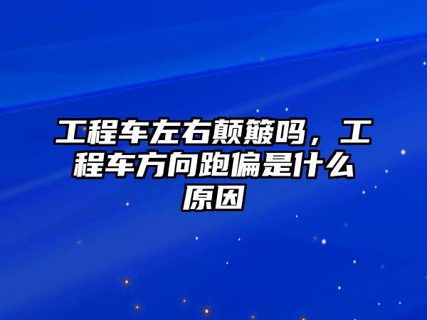 工程車左右顛簸嗎，工程車方向跑偏是什么原因