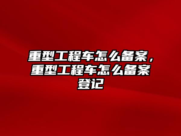 重型工程車怎么備案，重型工程車怎么備案登記