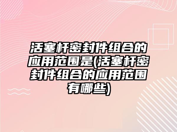 活塞桿密封件組合的應(yīng)用范圍是(活塞桿密封件組合的應(yīng)用范圍有哪些)