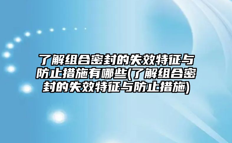 了解組合密封的失效特征與防止措施有哪些(了解組合密封的失效特征與防止措施)