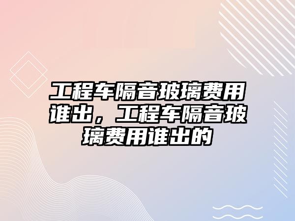 工程車隔音玻璃費(fèi)用誰(shuí)出，工程車隔音玻璃費(fèi)用誰(shuí)出的