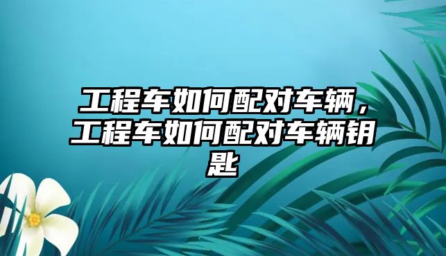 工程車如何配對車輛，工程車如何配對車輛鑰匙