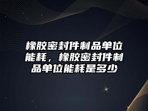 橡膠密封件制品單位能耗，橡膠密封件制品單位能耗是多少