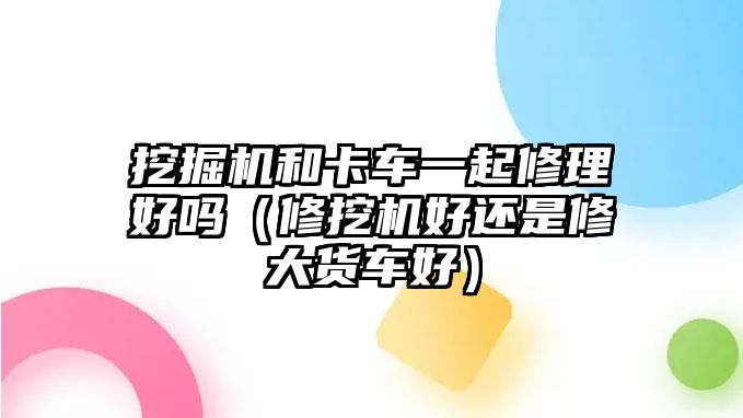 挖掘機和卡車一起修理好嗎（修挖機好還是修大貨車好）