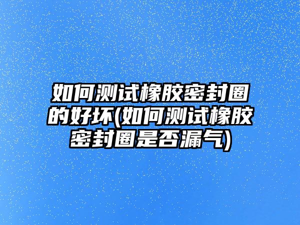 如何測(cè)試橡膠密封圈的好壞(如何測(cè)試橡膠密封圈是否漏氣)