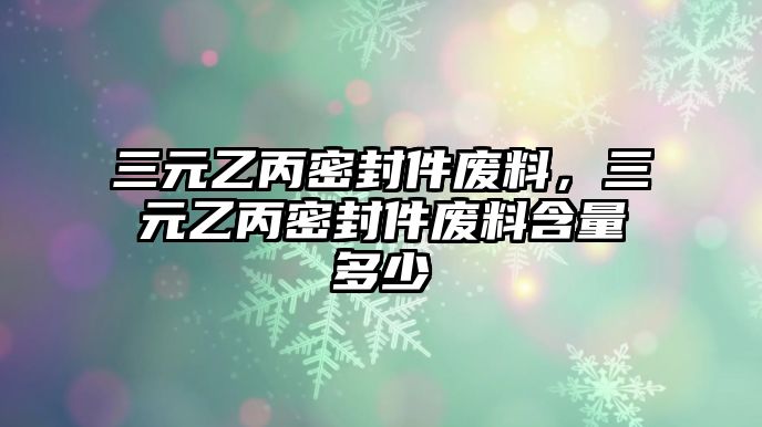 三元乙丙密封件廢料，三元乙丙密封件廢料含量多少