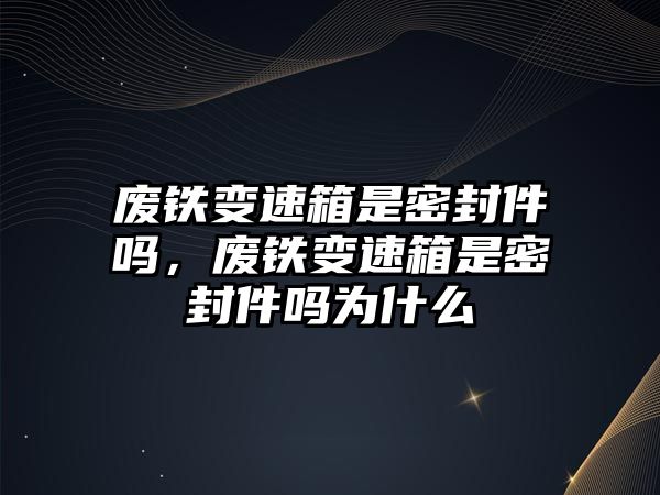 廢鐵變速箱是密封件嗎，廢鐵變速箱是密封件嗎為什么