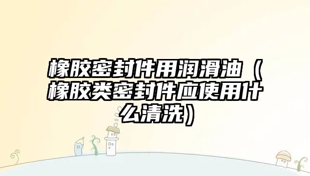 橡膠密封件用潤滑油（橡膠類密封件應(yīng)使用什么清洗）