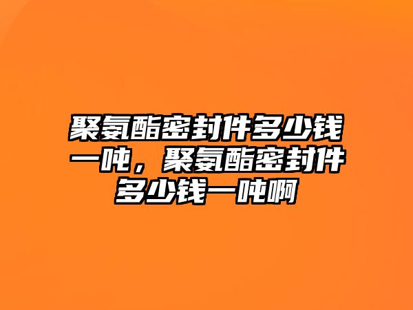 聚氨酯密封件多少錢一噸，聚氨酯密封件多少錢一噸啊