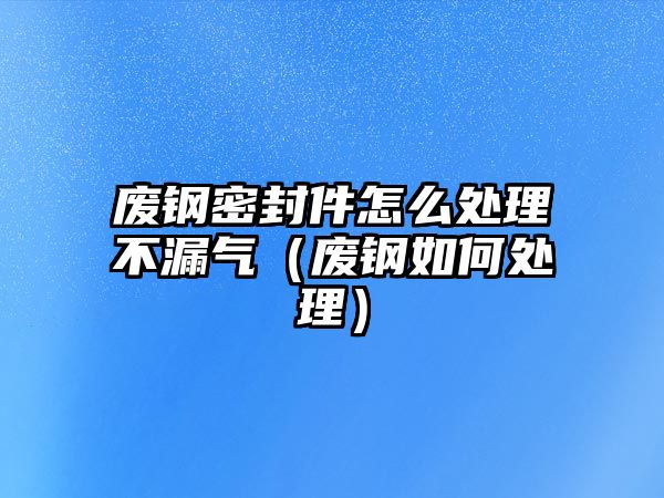 廢鋼密封件怎么處理不漏氣（廢鋼如何處理）