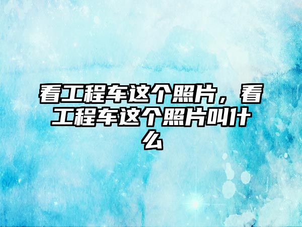 看工程車這個(gè)照片，看工程車這個(gè)照片叫什么