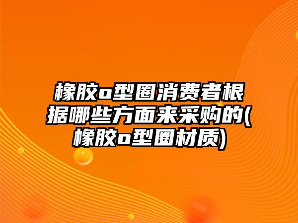 橡膠o型圈消費(fèi)者根據(jù)哪些方面來采購的(橡膠o型圈材質(zhì))