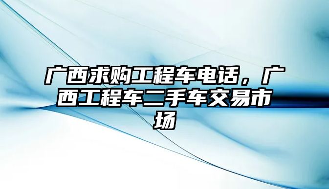 廣西求購工程車電話，廣西工程車二手車交易市場