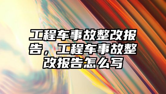 工程車事故整改報告，工程車事故整改報告怎么寫