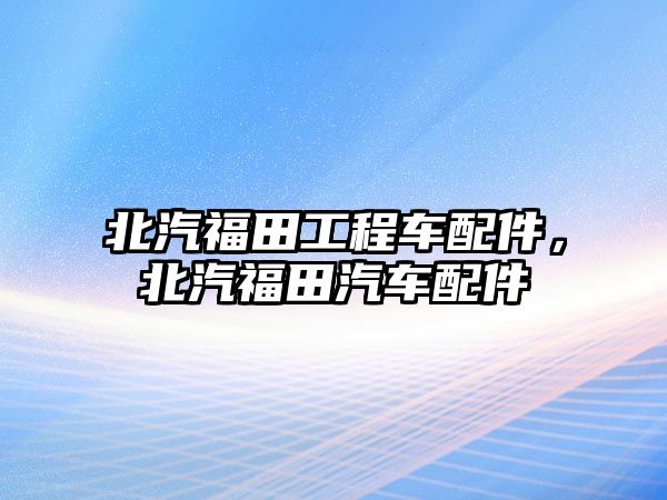 北汽福田工程車配件，北汽福田汽車配件