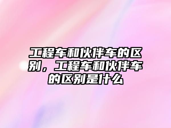 工程車和伙伴車的區(qū)別，工程車和伙伴車的區(qū)別是什么