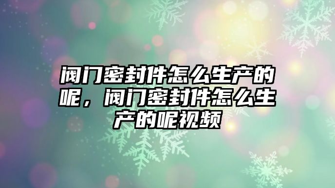 閥門密封件怎么生產(chǎn)的呢，閥門密封件怎么生產(chǎn)的呢視頻