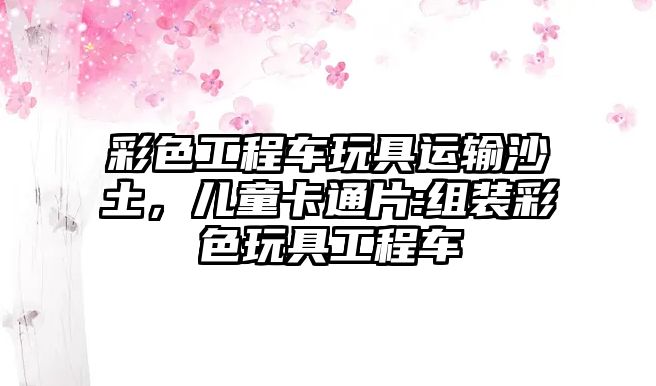 彩色工程車玩具運(yùn)輸沙土，兒童卡通片:組裝彩色玩具工程車