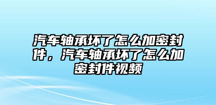 汽車軸承壞了怎么加密封件，汽車軸承壞了怎么加密封件視頻