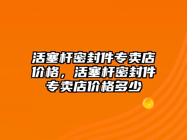 活塞桿密封件專賣店價格，活塞桿密封件專賣店價格多少