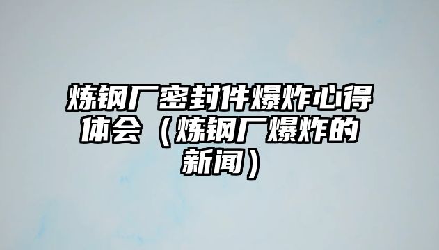 煉鋼廠密封件爆炸心得體會（煉鋼廠爆炸的新聞）