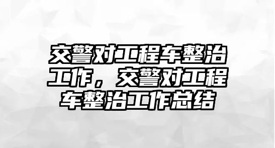 交警對工程車整治工作，交警對工程車整治工作總結(jié)