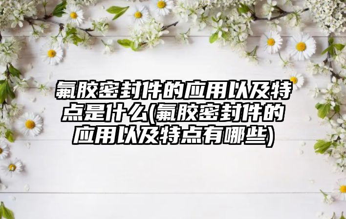 氟膠密封件的應用以及特點是什么(氟膠密封件的應用以及特點有哪些)