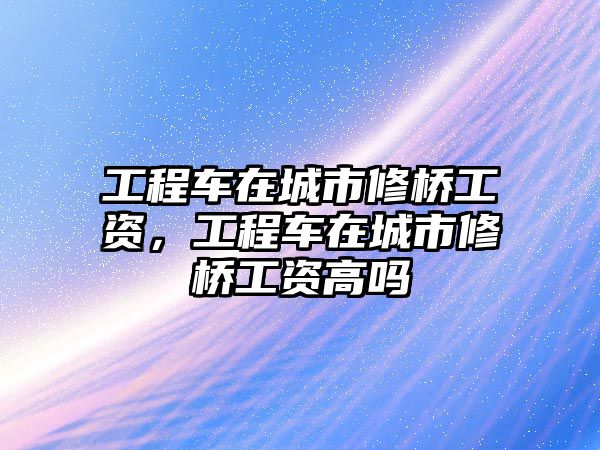 工程車在城市修橋工資，工程車在城市修橋工資高嗎