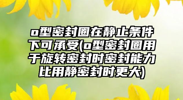 o型密封圈在靜止條件下可承受(o型密封圈用于旋轉(zhuǎn)密封時密封能力比用靜密封時更大)