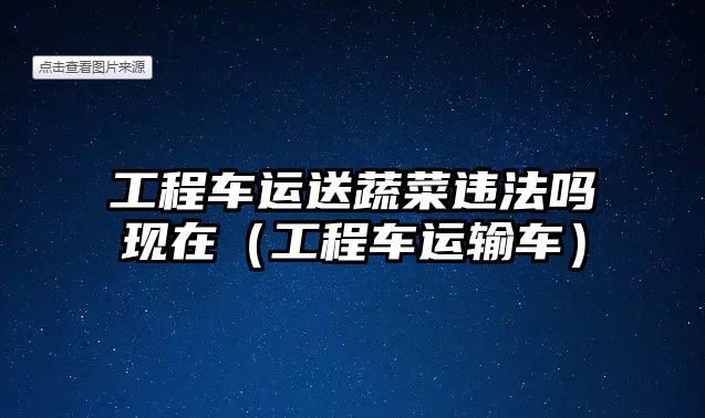 工程車運送蔬菜違法嗎現(xiàn)在（工程車運輸車）