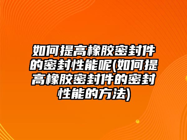 如何提高橡膠密封件的密封性能呢(如何提高橡膠密封件的密封性能的方法)