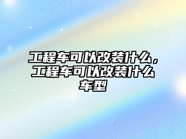 工程車可以改裝什么，工程車可以改裝什么車型