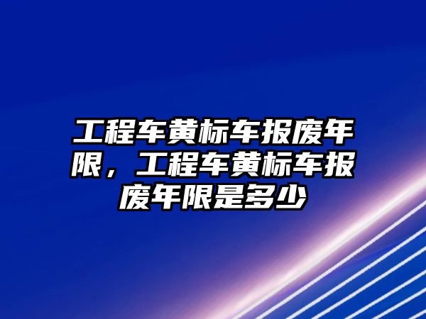 工程車黃標車報廢年限，工程車黃標車報廢年限是多少