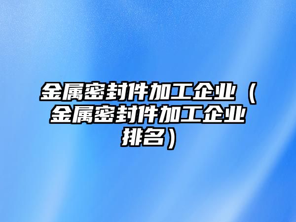 金屬密封件加工企業(yè)（金屬密封件加工企業(yè)排名）