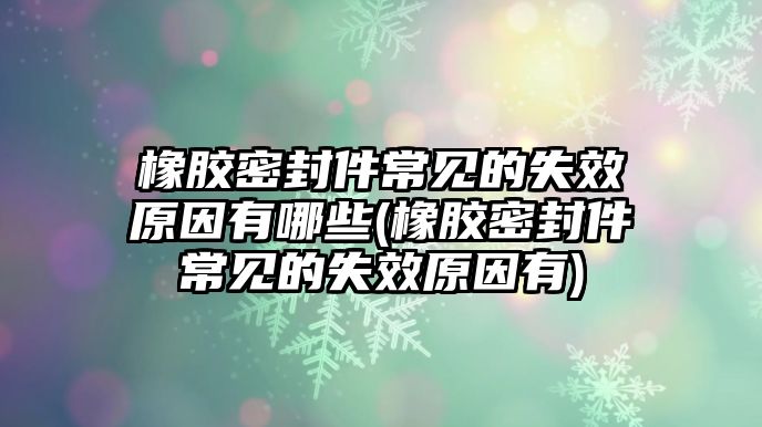 橡膠密封件常見(jiàn)的失效原因有哪些(橡膠密封件常見(jiàn)的失效原因有)