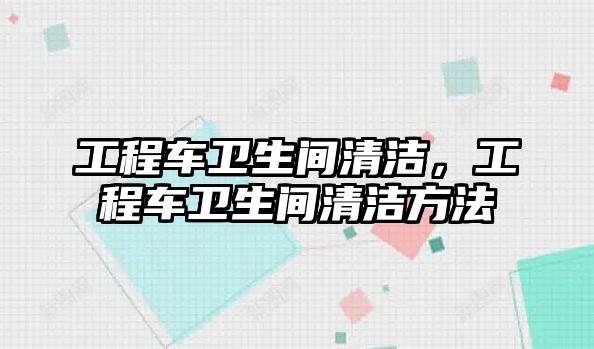 工程車衛(wèi)生間清潔，工程車衛(wèi)生間清潔方法