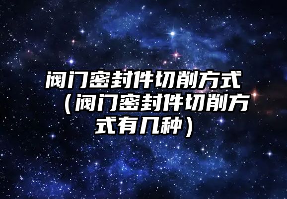 閥門密封件切削方式（閥門密封件切削方式有幾種）