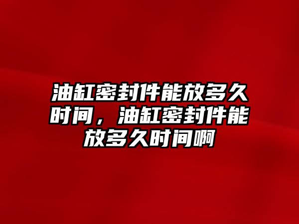 油缸密封件能放多久時間，油缸密封件能放多久時間啊