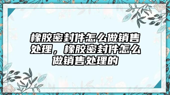 橡膠密封件怎么做銷售處理，橡膠密封件怎么做銷售處理的