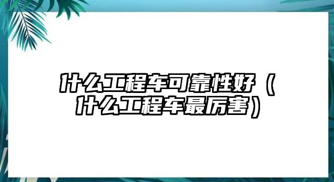 什么工程車可靠性好（什么工程車最厲害）