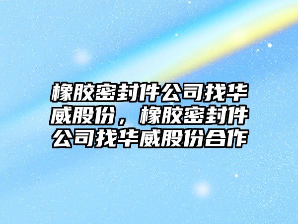 橡膠密封件公司找華威股份，橡膠密封件公司找華威股份合作