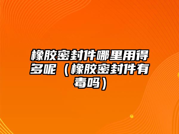 橡膠密封件哪里用得多呢（橡膠密封件有毒嗎）