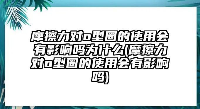 摩擦力對(duì)o型圈的使用會(huì)有影響嗎為什么(摩擦力對(duì)o型圈的使用會(huì)有影響嗎)